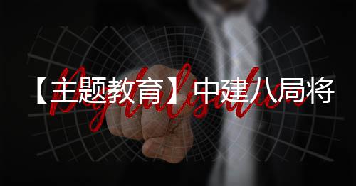 【主题教育】中建八局将“浦江经验”学习成果转化为生动实践 与工人群体促膝长谈