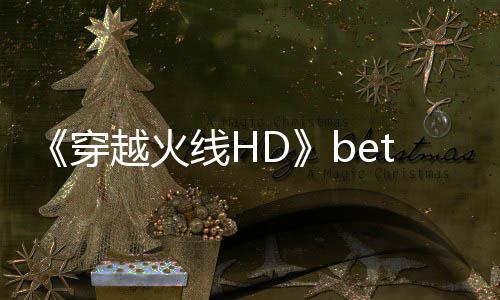 《穿越火线HD》beta封测即将开启 故事模式预告片赏 即将在国内举行BETA封测