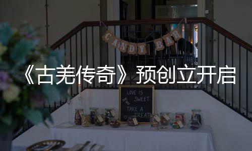 《古羌传奇》预创立开启&nbsp;新场景即将表态 景即将表倒是古羌朝歌暮舞