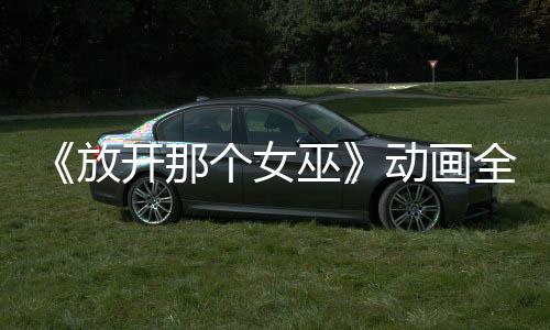 《放开那个女巫》动画全球播放 被海外观众联名催更 哔哩哔哩等平台也将陆续上线