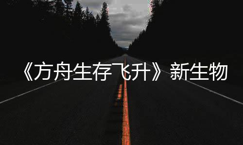 《方舟生存飞升》新生物潮汐幼螈首曝，《鲍勃真纪：命运之潮》DLC今年夏季登场 物潮螈首运霓虹字母调色