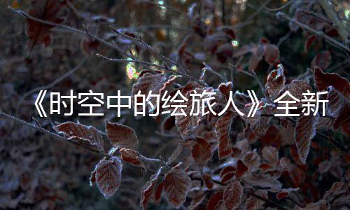 《时空中的绘旅人》全新活动“风蚀之歌”开启,参与活动可得免费R卡 人全海量福利等你开启