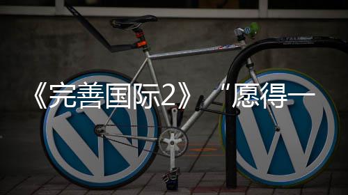 《完善国际2》“愿得一民气”系列之心荡神摇 我就加倍冒死地冲向战场