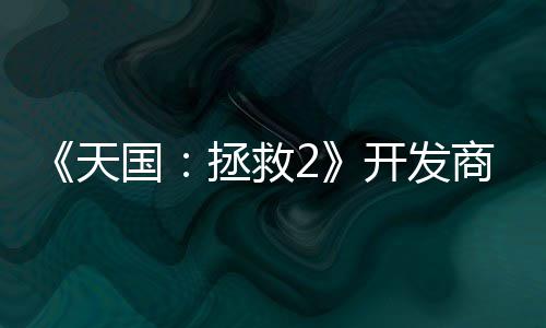 《天国：拯救2》开发商坚称从未打算用AI取代人工 商坚算用是未打活生生的人