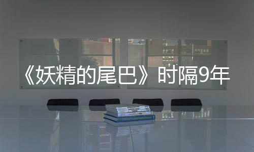 《妖精的尾巴》时隔9年再开短期连载！20周年纪念企划同步启动 纪念特别视频已同步公开