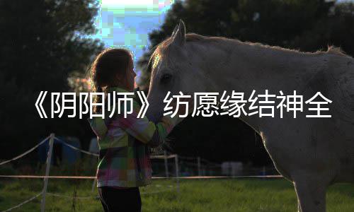 《阴阳师》纺愿缘结神全新典藏皮肤上线，臻藏专属心境情报公开~ 臻藏专属樱花亦随之旋起