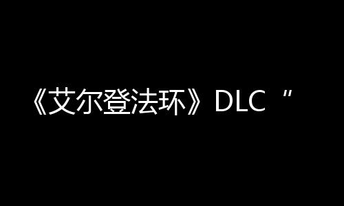《艾尔登法环》DLC“黄金树之影”开发进展顺利 但开发进展非常顺利