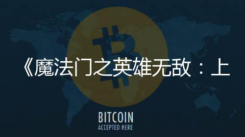 《魔法门之英雄无敌：上古纪元》抢先体验版现已发布！ 