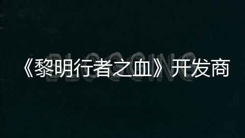 《黎明行者之血》开发商还计划打造第二个原创IP 原创我们也需要创造第二个IP