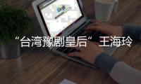 “台湾豫剧皇后”王海玲：再难，也要把豫剧在台湾传下去