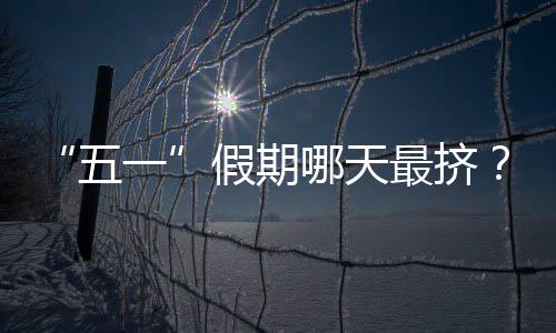 “五一”假期哪天最挤？大数据预测来了！ 建议大家选择“早出晚归”