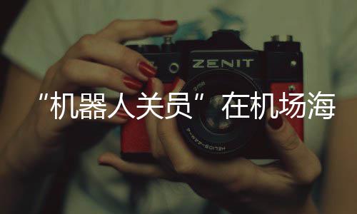“机器人关员”在机场海关上岗 出口货物最快“当天发货、全球次日达” 科技感拉满的繁忙景象