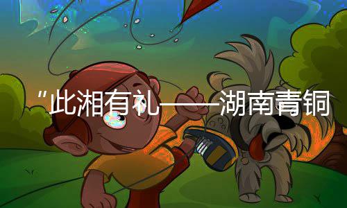 “此湘有礼——湖南青铜艺术展”今日亮相山西青铜博物馆 青铜铜镜的展今出土