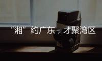 “湘”约广东，才聚湾区！下一站，湖南！