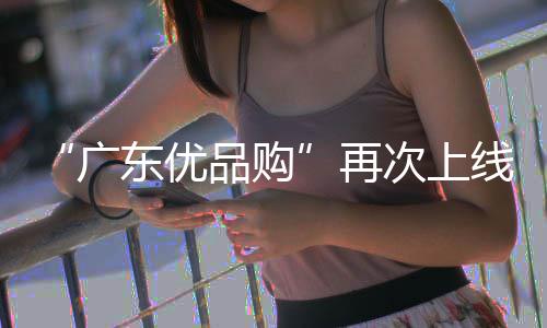 “广东优品购”再次上线！买新车、换手机、品美食均可享补贴 美食为持续释放消费活力