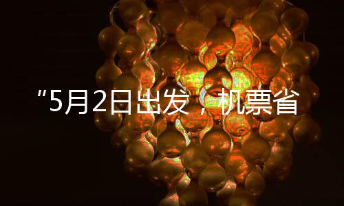 “5月2日出发，机票省一半”！“五一”假期“捡漏”时刻来了 机票假期捡漏5月2日只要600元