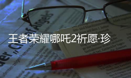 王者荣耀哪吒2祈愿·珍品传说活动开启！首抽低至10点券 对手复活后按钮消失
