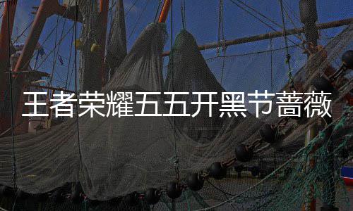 王者荣耀五五开黑节蔷薇珍宝阁开启！登录就送蔷薇之心×25！ 宝阁登录就送蔷薇之心×25