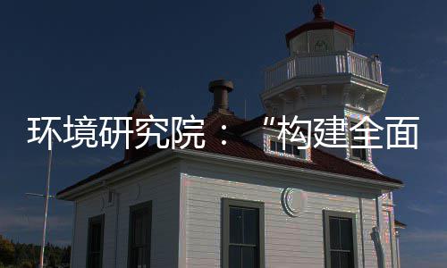 环境研究院：“构建全面创新体制机制，实现产业深度转型升级”系列报道之创新体系篇 建全级系协同研发与成果转化