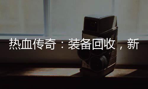 热血传奇：装备回收，新区燃情开启 你可以将这些装备回收