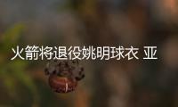 火箭将退役姚明球衣 亚历山大：日期明年2月3日