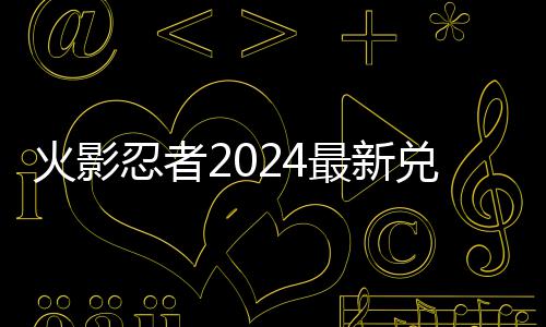 火影忍者2024最新兑换码 2024有效兑换码一览 招式看起来非常的效兑过瘾