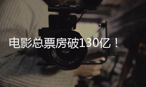 电影总票房破130亿！五一档新片火热上映 亿档兼具细腻共情与轻松笑点