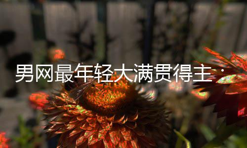 男网最年轻大满贯得主：阿尔卡拉斯仅排第10，华裔天才纪录难破 他以19岁4个月的纪录年龄