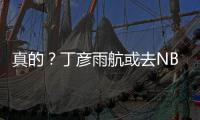 真的？丁彦雨航或去NBA试训 已是CBA最顶尖锋线
