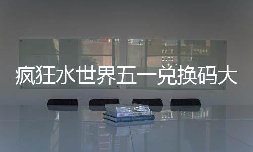 疯狂水世界五一兑换码大全2026 SSJ2025、疯狂5、水世6SSJ8Z2