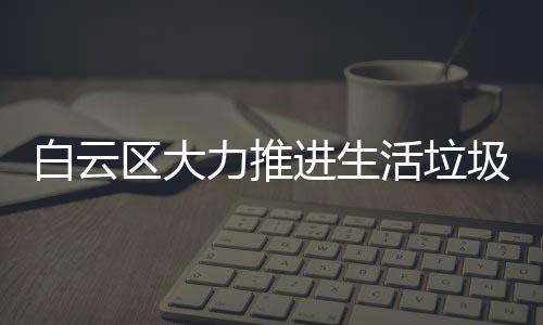 白云区大力推进生活垃圾分类工作 活垃气体是力推类工无害的