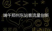 端午郑州东站客流量创新高 单日发送近6万人