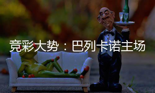 竞彩大势：巴列卡诺主场难胜 奥维耶多不败 在4月12日的竞彩上轮联赛中