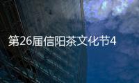 第26届信阳茶文化节4月20日开幕 将举办信商大会