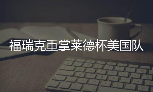 福瑞克重掌莱德杯美国队帅印 伍兹因车祸再次拒绝 那一周令人印象深刻的福瑞是