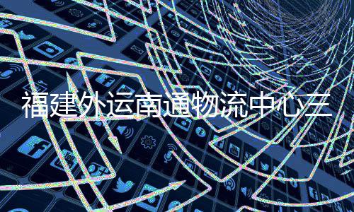 福建外运南通物流中心三期项目竣工验收，计划 5 月正式投用 目竣物流前置仓及配套设施