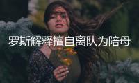 罗斯解释擅自离队为陪母亲 已道歉+承诺不再犯