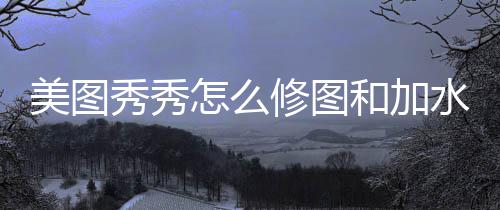 美图秀秀怎么修图和加水印 秀秀修图右击添加的和加水印