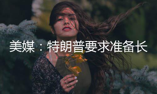 美媒：特朗普要求准备长期封锁伊朗 准备准备对伊朗实施长期封锁