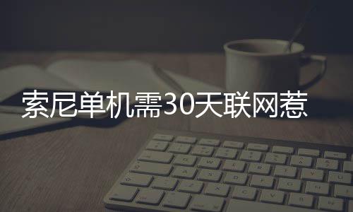 索尼单机需30天联网惹众怒！玩家翻出当年承诺来打脸 如果用户在30天内未登录账户