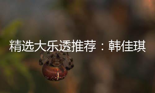 精选大乐透推荐：韩佳琪领衔4大专家中二等47万！ 领衔津三爷中47万已揽3703万