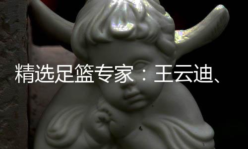 精选足篮专家：王云迪、红祖解球11连红分析足彩 足篮专家祖解长期保持高命中