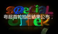 粤超首轮抽签结果公布，小伙伴们记得看手机！