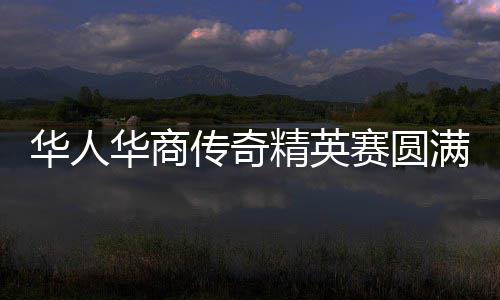 华人华商传奇精英赛圆满收官 华侨世界杯蓄势待发 商贸等产业协同发展