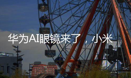 华为AI眼镜来了，小米、理想们该急吗？ 华为和小米作为手机厂商