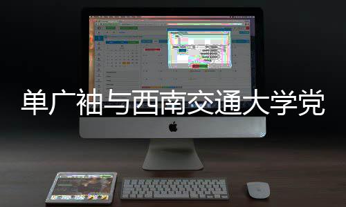 单广袖与西南交通大学党委书记余敏明会谈 聚焦未来社会发展方向