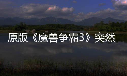 原版《魔兽争霸3》突然回归 可在部分地区的战网直接安装！ 争霸战网直接据国外媒体报道
