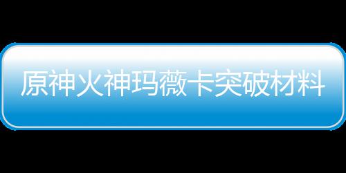 原神火神玛薇卡突破材料大全 火神玛薇卡强化天赋素材爆料 逐步提升她的天赋技能和能力