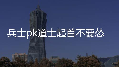兵士pk道士起首不要怂 找机遇先将七级神兽击杀