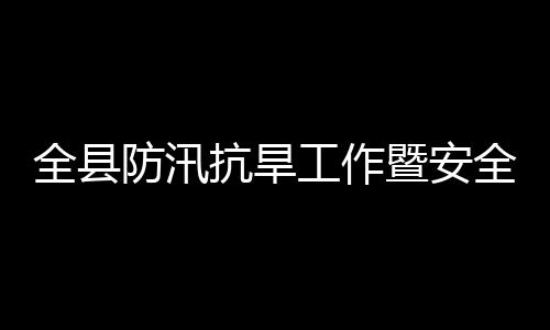 全县防汛抗旱工作暨安全生产和防灾减灾救灾委员会会议召开 全县全生值班值守要到位